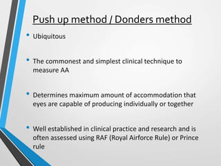 Push up method / Donders method
• Ubiquitous
• The commonest and simplest clinical technique to
measure AA
• Determines maximum amount of accommodation that
eyes are capable of producing individually or together
• Well established in clinical practice and research and is
often assessed using RAF (Royal Airforce Rule) or Prince
rule
 