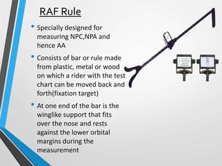 RAF Rule
• Specially designed for
measuring NPC,NPA and
hence AA
• Consists of bar or rule made
from plastic, metal or wood
on which a rider with the test
chart can be moved back and
forth(fixation target)
• At one end of the bar is the
winglike support that fits
over the nose and rests
against the lower orbital
margins during the
measurement
 
