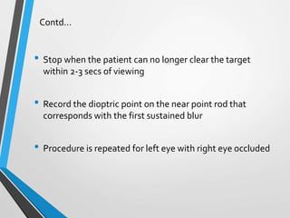 Contd…
• Stop when the patient can no longer clear the target
within 2-3 secs of viewing
• Record the dioptric point on the near point rod that
corresponds with the first sustained blur
• Procedure is repeated for left eye with right eye occluded
 