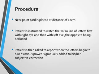 Procedure
• Near point card is placed at distance of 40cm
• Patient is instructed to watch the 20/20 line of letters first
with right eye and then with left eye ,the opposite being
occluded
• Patient is then asked to report when the letters begin to
blur as minus power is gradually added to his/her
subjective correction
 