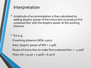 Interpretation
• Amplitude of accommodation is then calculated by
adding dioptric power of the minus lens to produce first
sustained blur with the dioptric power of the working
distance
• For e.g.
If working distance (WD)= 40cm
then, dioptric power ofWD = 2.50D
Power of minus lens to make first sustained blur = - 4.00D
Then, AA = (4.00 + 2.50)D = 6.00 D
 