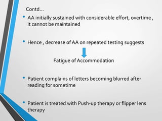 Contd…
• AA initially sustained with considerable effort, overtime ,
it cannot be maintained
• Hence , decrease ofAA on repeated testing suggests
Fatigue ofAccommodation
• Patient complains of letters becoming blurred after
reading for sometime
• Patient is treated with Push-up therapy or flipper lens
therapy
 