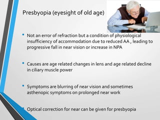 Presbyopia (eyesight of old age)
• Not an error of refraction but a condition of physiological
insufficiency of accommodation due to reduced AA , leading to
progressive fall in near vision or increase in NPA
• Causes are age related changes in lens and age related decline
in ciliary muscle power
• Symptoms are blurring of near vision and sometimes
asthenopic symptoms on prolonged near work
• Optical correction for near can be given for presbyopia
 