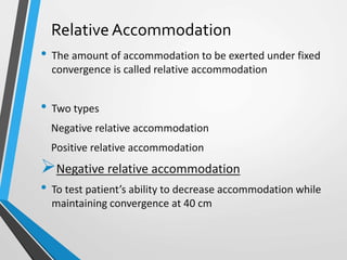 Relative Accommodation
• The amount of accommodation to be exerted under fixed
convergence is called relative accommodation
• Two types
Negative relative accommodation
Positive relative accommodation
Negative relative accommodation
• To test patient’s ability to decrease accommodation while
maintaining convergence at 40 cm
 
