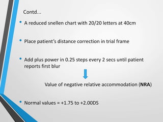 Contd…
• A reduced snellen chart with 20/20 letters at 40cm
• Place patient’s distance correction in trial frame
• Add plus power in 0.25 steps every 2 secs until patient
reports first blur
Value of negative relative accommodation (NRA)
• Normal values = +1.75 to +2.00DS
 
