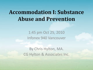 Accommodation I: Substance
   Abuse and Prevention

        1:45 pm Oct 25, 2010
       Infonex 940 Vancouver

        By Chris Hylton, MA.
     CG Hylton & Associates Inc.

                                   1
 
