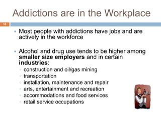 Addictions are in the Workplace
16


        Most people with addictions have jobs and are
         actively in the workforce

        Alcohol and drug use tends to be higher among
         smaller size employers and in certain
         industries:
         ◦   construction and oil/gas mining
         ◦   transportation
         ◦   installation, maintenance and repair
         ◦   arts, entertainment and recreation
         ◦   accommodations and food services
         ◦   retail service occupations
 