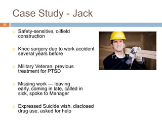 Case Study - Jack
20

        Safety-sensitive, oilfield
         construction

        Knee surgery due to work accident
         several years before

        Military Veteran, previous
         treatment for PTSD

        Missing work — leaving
         early, coming in late, called in
         sick, spoke to Manager

        Expressed Suicide wish, disclosed
         drug use, asked for help
 