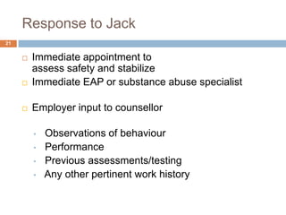 Response to Jack
21


        Immediate appointment to
         assess safety and stabilize
        Immediate EAP or substance abuse specialist

        Employer input to counsellor

         •   Observations of behaviour
         •   Performance
         •   Previous assessments/testing
         •   Any other pertinent work history
 