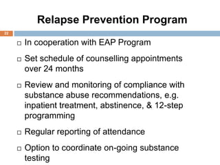 Two-Year   Relapse Prevention Program
22

         In cooperation with EAP Program
         Set schedule of counselling appointments
          over 24 months
         Review and monitoring of compliance with
          substance abuse recommendations, e.g.
          inpatient treatment, abstinence, & 12-step
          programming
         Regular reporting of attendance
         Option to coordinate on-going substance
          testing
 
