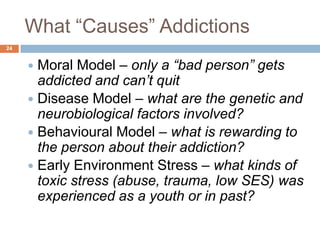 What ―Causes‖ Addictions
24


      Moral Model – only a “bad person” gets
       addicted and can’t quit
      Disease Model – what are the genetic and
       neurobiological factors involved?
      Behavioural Model – what is rewarding to
       the person about their addiction?
      Early Environment Stress – what kinds of
       toxic stress (abuse, trauma, low SES) was
       experienced as a youth or in past?
 