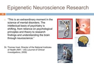 Epigenetic Neuroscience Research
26


        ―This is an extraordinary moment in the
         science of mental disorders. The
         intellectual basis of psychiatry is
         shifting, from reliance on psychological
         principles and theory to research
         findings and understanding the brain
         through neuroscience.‖


     Dr. Thomas Insel, Director of the National Institutes
         of Health (NIH – US) (Journal of Clinical
         Investigations, 2009)
 