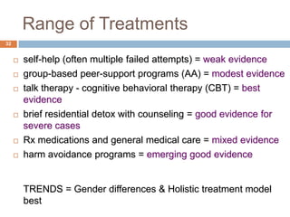 Range of Treatments
32


        self-help (often multiple failed attempts) = weak evidence
        group-based peer-support programs (AA) = modest evidence
        talk therapy - cognitive behavioral therapy (CBT) = best
         evidence
        brief residential detox with counseling = good evidence for
         severe cases
        Rx medications and general medical care = mixed evidence
        harm avoidance programs = emerging good evidence


         TRENDS = Gender differences & Holistic treatment model
         best
 