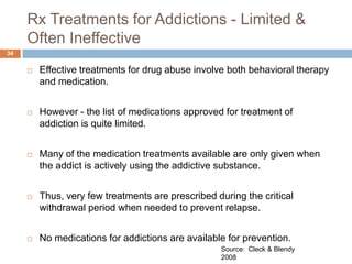 Rx Treatments for Addictions - Limited &
     Often Ineffective
34


        Effective treatments for drug abuse involve both behavioral therapy
         and medication.


        However - the list of medications approved for treatment of
         addiction is quite limited.


        Many of the medication treatments available are only given when
         the addict is actively using the addictive substance.


        Thus, very few treatments are prescribed during the critical
         withdrawal period when needed to prevent relapse.


        No medications for addictions are available for prevention.
                                                   Source: Cleck & Blendy
                                                   2008
 