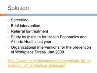 Solution
35


        Screening
        Brief intervention
        Referral for treatment
        Study by Institute for Health Economics and
         Alberta Health last year
        Organizational Interventions for the prevention
         of Workplace Stress Jan 2009

     http://www.ihe.ca/documents/Interventions_for_pr
     evention_of_workplace_stress.pdf
 