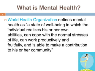 What is Mental Health?
4


       World Health Organization defines mental
        health as "a state of well-being in which the
        individual realizes his or her own
        abilities, can cope with the normal stresses
        of life, can work productively and
        fruitfully, and is able to make a contribution
        to his or her community‖
 