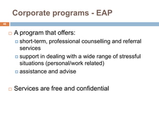 Corporate programs - EAP
46


        A program that offers:
          short-term,   professional counselling and referral
           services
          support in dealing with a wide range of stressful
           situations (personal/work related)
          assistance and advise



        Services are free and confidential
 