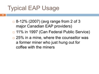 Typical EAP Usage
48



         8-12% (2007) (avg range from 2 of 3
          major Canadian EAP providers)
         11% in 1997 (Can Federal Public Service)
         25% in a mine, where the counsellor was
          a former miner who just hung out for
          coffee with the miners
 