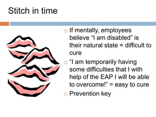Stitch in time

                    If mentally, employees
                     believe ―I am disabled‖ is
                     their natural state = difficult to
                     cure
                    ―I am temporarily having
                     some difficulties that I with
                     help of the EAP I will be able
                     to overcome!‖ = easy to cure
                    Prevention key

                                                     51
 
