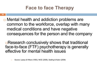 Face to face Therapy
55


    Mental health and addiction problems are
     common to the workforce, overlap with many
     medical conditions and have negative
     consequences for the person and the company

      Research conclusively shows that traditional
     face-to-face (FTF) psychotherapy is generally
     effective for mental health issues
            Source: Lipsey & Wilson (1993), NICE (2008), Seeling & Katon (2008)
 
