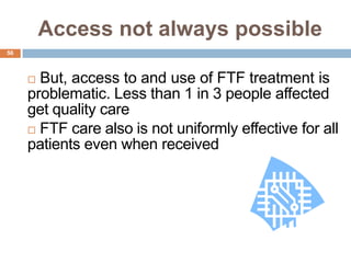 Access not always possible
56



      But, access to and use of FTF treatment is
     problematic. Less than 1 in 3 people affected
     get quality care
      FTF care also is not uniformly effective for all
     patients even when received
 
