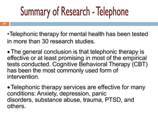 57



     •Telephonic therapy for mental health has been tested
     in more than 30 research studies.
       The general conclusion is that telephonic therapy is
     effective or at least promising in most of the empirical
     tests conducted. Cognitive Behavioral Therapy (CBT)
     has been the most commonly used form of
     intervention.
      Telephonic therapy services are effective for many
     conditions: Anxiety, depression, panic
     disorders, substance abuse, trauma, PTSD, and
     others.
 