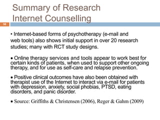 Summary of Research
58
     Internet Counselling
     • Internet-based forms of psychotherapy (e-mail and
     web tools) also shows initial support in over 20 research
     studies; many with RCT study designs.

       Online therapy services and tools appear to work best for
     certain kinds of patients, when used to support other ongoing
     therapy, and for use as self-care and relapse prevention.
       Positive clinical outcomes have also been obtained with
     therapist use of the Internet to interact via e-mail for patients
     with depression, anxiety, social phobias, PTSD, eating
     disorders, and panic disorder.
      Source: Griffiths & Christensen (2006), Reger & Gahm (2009)
 