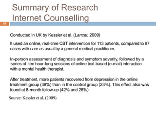 Summary of Research
59
       Internet Counselling
     Conducted in UK by Kessler et al. (Lancet, 2009)
     It used an online, real-time CBT intervention for 113 patients, compared to 97
     cases with care as usual by a general medical practitioner.

     In-person assessment of diagnosis and symptom severity, followed by a
     series of ten hour-long sessions of online text-based (e-mail) interaction
     with a mental health therapist.

     After treatment, more patients recovered from depression in the online
     treatment group (38%) than in the control group (23%). This effect also was
     found at 8-month follow-up (42% and 26%).
     Source: Kessler et al. (2009)
 
