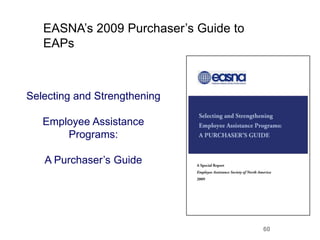EASNA’s 2009 Purchaser’s Guide to
   EAPs



Selecting and Strengthening

   Employee Assistance
       Programs:

   A Purchaser’s Guide




                                       60
 