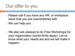 Our offer to you
64


        Please call if you have any HR, or workplace
         issue that you are overwhelmed with
        We can help you

        We also are pleased to do Free Workshops for
         your organization (some limits apply) Let us
         know what your needs are and we will make it
         happen!
 