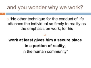 and you wonder why we work?
7


       ―No other technique for the conduct of life
    attaches the individual so firmly to reality as
           the emphasis on work; for his
                           

        work at least gives him a secure place
                 in a portion of reality,
               in the human community‖
 