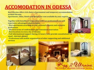 Accomodation in Odessa Key2Ukraine offers rich choice of permanent and temporary accommodation around Ukraine.Apartments, Villas, Hotels and Houses for rent available by your request.Together with benefits of cooperation with our professional you will experience advantages which includes - Best apartments according to your personal requests and exclusive preferences - Shortest terms of confirmation and convenient reservation- Best locations in every city of Ukraine - Full informational support during 24 hours ( also provide consultations via email , internet, phone)- Professional and mobile organization of other supporting and additional services 