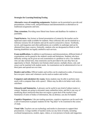 Strategies for Learning/Studying/Testing
Alternative ways of completing assignments. Students can be permitted to provide oral
presentations, written work, and performances and demonstrations as alternatives to
traditional assignments and tests.
Time extensions. Providing more liberal time frames and deadlines for students is
justifiable.
Taped lectures. Any lecture or formal presentation of content by the teacher can be
taped and copies made available for students. Once collected, this can be retained as a
reference resource for all students and can be used in consecutive classes. Textbooks,
novels, and magazines and other publications are available on audiotape and can be
obtained from many sources. Generally, students who are designated as blind or with
learning disabilities are legally entitled to such services.
Exam modifications. In addition to performances and demonstrations, different kinds of
examinations can be geared to the student's needs and limitations. Students who have
difficulty writing can be given an oral examination or a problem to solve. For students
who can take normal tests, time extensions can be provided to be sure they have an
opportunity to finish. Alternative test formats (short answer, multiple choice, oral, and
essay) can be matched with student needs. An examination can be administered in two or
three parts and spread out over time.
Readers and scribes. Official readers and scribes can be employed as aides, if necessary,
but even peer- tutors and volunteers can be used as readers and scribes.
Computers and calculators for exams. Some students may be able to perform more
easily with a computer than with a pencil. Others may be able to do better work with a
calculator.
Glossaries and Summaries. A glossary can be useful in any kind of subject matter or
content. Students are going to encounter many unfamiliar terms, and this is one way of
modifying direct instruction that does not require a great deal of the teacher's time.
Summaries of units or bodies of information, like an abstract, can also be helpful.
Cognitive Organizers. Like pre-reading questions, cognitive organizers can be used with
a unit of instruction to prepare students for the "big ideas" to be examined in the course
of study.
Visual Aids. Teachers can use technology and media in classrooms to support their
presentations. A large number of teachers rarely use any form of media, including
overhead transparencies, models, tapes, videos, or even pictures in books and magazines.

 