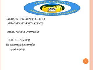 UNIVERSITY OF GONDAR COLLEGE OF
MEDICINE AND HEALTH SCIENCE
DEPARTMENT OF OPTOMETRY
CLINICAL 4 SEMINAR
title-accommodative anomalies
by-gebru getaye
1
 