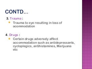 3. Trauma :
 Trauma to eye resulting in loss of
acommodation
4. Drugs :
 Certain drugs adversely affect
accommodation such as antidepressants,
cycloplegics, antihistamines, Marijuana
etc
 