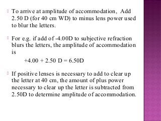  To arrive at amplitude of accommodation, Add
2.50 D (for 40 cm WD) to minus lens power used
to blur the letters.
 For e.g. if add of -4.00D to subjective refraction
blurs the letters, the amplitude of accommodation
is
+4.00 + 2.50 D = 6.50D
 If positive lenses is necessary to add to clear up
the letter at 40 cm, the amount of plus power
necessary to clear up the letter is subtracted from
2.50D to determine amplitude of accommodation.
 