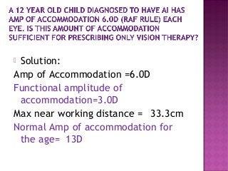  Solution:
Amp of Accommodation =6.0D
Functional amplitude of
accommodation=3.0D
Max near working distance = 33.3cm
Normal Amp of accommodation for
the age= 13D
 
