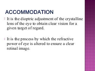  It is the dioptric adjustment of the crystalline
lens of the eye to obtain clear vision for a
given target of regard.
 It is the process by which the refractive
power of eye is altered to ensure a clear
retinal image.
 