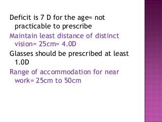 Deficit is 7 D for the age= not
practicable to prescribe
Maintain least distance of distinct
vision= 25cm= 4.0D
Glasses should be prescribed at least
1.0D
Range of accommodation for near
work= 25cm to 50cm
 