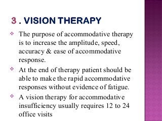  The purpose of accommodative therapy
is to increase the amplitude, speed,
accuracy & ease of accommodative
response.
 At the end of therapy patient should be
able to make the rapid accommodative
responses without evidence of fatigue.
 A vision therapy for accommodative
insufficiency usually requires 12 to 24
office visits
 