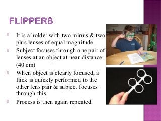  It is a holder with two minus & two
plus lenses of equal magnitude
 Subject focuses through one pair of
lenses at an object at near distance
(40 cm)
 When object is clearly focused, a
flick is quickly performed to the
other lens pair & subject focuses
through this.
 Process is then again repeated.
 