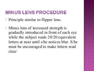  Principle similar to flipper lens.
 Minus lens of increased strength is
gradually introduced in front of each eye
while the subject reads 20/20 equivalent
letters at near until s/he notices blur. S/he
must be encouraged to make letters read
clear
 