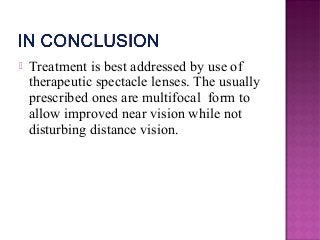  Treatment is best addressed by use of
therapeutic spectacle lenses. The usually
prescribed ones are multifocal form to
allow improved near vision while not
disturbing distance vision.
 