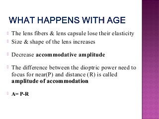  The lens fibers & lens capsule lose their elasticity
 Size & shape of the lens increases
 Decrease accommodative amplitude
 The difference between the dioptric power need to
focus for near(P) and distance (R) is called
amplitude of accommodationamplitude of accommodation
 A= P-RA= P-R
 
