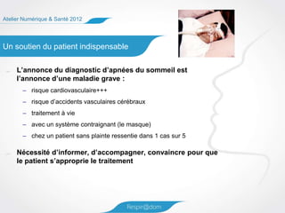 Atelier Numérique & Santé 2012




Un soutien du patient indispensable

     L’annonce du diagnostic d’apnées du sommeil est
     l’annonce d’une maladie grave :
       – risque cardiovasculaire+++
       – risque d’accidents vasculaires cérébraux
       – traitement à vie
       – avec un système contraignant (le masque)
       – chez un patient sans plainte ressentie dans 1 cas sur 5

     Nécessité d’informer, d’accompagner, convaincre pour que
     le patient s’approprie le traitement
 