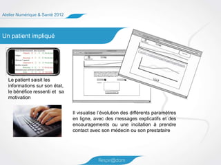 Atelier Numérique & Santé 2012




Un patient impliqué




  Le patient saisit les
  informations sur son état,
  le bénéfice ressenti et sa
  motivation


                                 Il visualise l’évolution des différents paramètres
                                 en ligne, avec des messages explicatifs et des
                                 encouragements ou une incitation à prendre
                                 contact avec son médecin ou son prestataire
 