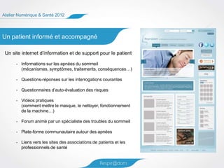 Atelier Numérique & Santé 2012




Un patient informé et accompagné

 Un site internet d’information et de support pour le patient

      - Informations sur les apnées du sommeil
        (mécanismes, symptômes, traitements, conséquences…)

      - Questions-réponses sur les interrogations courantes

      - Questionnaires d’auto-évaluation des risques

      - Vidéos pratiques
        (comment mettre le masque, le nettoyer, fonctionnement
        de la machine…)

      - Forum animé par un spécialiste des troubles du sommeil

      - Plate-forme communautaire autour des apnées

      - Liens vers les sites des associations de patients et les
        professionnels de santé
 