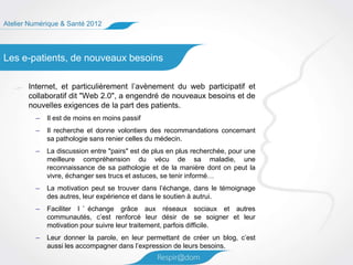 Atelier Numérique & Santé 2012




Les e-patients, de nouveaux besoins

       Internet, et particulièrement l’avènement du web participatif et
       collaboratif dit "Web 2.0", a engendré de nouveaux besoins et de
       nouvelles exigences de la part des patients.
         –   Il est de moins en moins passif
         –   Il recherche et donne volontiers des recommandations concernant
             sa pathologie sans renier celles du médecin.
         –   La discussion entre "pairs" est de plus en plus recherchée, pour une
             meilleure compréhension du vécu de sa maladie, une
             reconnaissance de sa pathologie et de la manière dont on peut la
             vivre, échanger ses trucs et astuces, se tenir informé…
         –   La motivation peut se trouver dans l’échange, dans le témoignage
             des autres, leur expérience et dans le soutien à autrui.
         –   Faciliter l ’ échange grâce aux réseaux sociaux et autres
             communautés, c’est renforcé leur désir de se soigner et leur
             motivation pour suivre leur traitement, parfois difficile.
         –   Leur donner la parole, en leur permettant de créer un blog, c’est
             aussi les accompagner dans l’expression de leurs besoins.
 