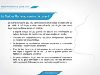 Atelier Numérique & Santé 2012




Le Serious Game au service du patient

       Le Serious Game (ou jeu sérieux) de santé utilise les ressorts du
       jeu vidéo à la fois pour mieux connaître la pathologie mais aussi
       pour une meilleure prise en charge.
         –   L’aspect ludique du jeu permet de délivrer des informations au
             rythme du joueur, de manière non intrusive, seul ou en famille.
         –   Véritable outil complémentaire à l’éducation thérapeutique, il permet
             de rappeler les fondamentaux.
         –   Le jeu permet de visualiser les messages importants et comprendre
             l’intérêt de l’observance du traitement.
         –   Pour évoluer dans le jeu, il faut appliquer les préceptes du traitement,
             les règles d’hygiènes de vie etc. Ce que le patient pourra plus
             facilement appliquer à lui-même.
         –   La personnalisation du jeu avec ses propres données d’observance,
             rend le jeu plus participatif et le patient peut voir les différences
             selon son degré d’observance, une motivation supplémentaire.
 