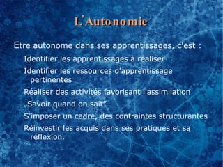 L'Auto no mie
Etre autonome dans ses apprentissages, c'est :
  Identifier les apprentissages à réaliser
  Identifier les ressources d'apprentissage
    pertinentes
  Réaliser des activités favorisant l'assimilation
  „Savoir quand on sait”
  S'imposer un cadre, des contraintes structurantes
  Réinvestir les acquis dans ses pratiques et są
   réflexion.
 